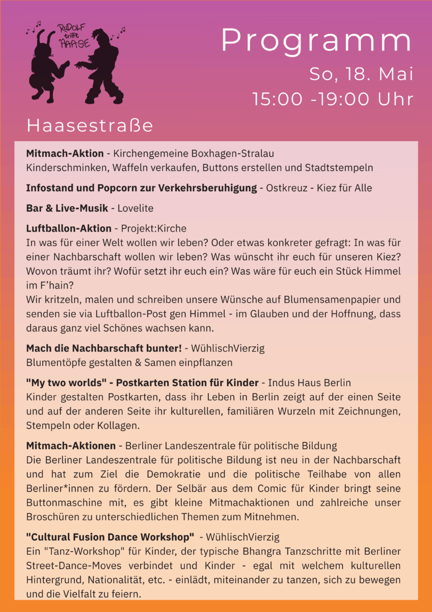 Programm Haasestraße:
Mitmach-Aktion - Kirchengemeine Boxhagen-Stralau
Kinderschminken, Waffeln verkaufen, Buttons erstellen und Stadtstempeln
Infostand und Popcorn zur Verkehrsberuhigung - Ostkreuz - Kiez für Alle
Bar & Live-Musik - Lovelite
Luftballon-Aktion - Projekt:Kirche
In was für einer Welt wollen wir leben? Oder etwas konkreter gefragt: In was für einer Nachbarschaft wollen wir leben? Was wünscht ihr euch für unseren Kiez? Wovon träumt ihr? Wofür setzt ihr euch ein? Was wäre für euch ein Stück Himmel im F’hain?
Wir kritzeln, malen und schreiben unsere Wünsche auf Blumensamenpapier und senden sie via Luftballon-Post gen Himmel - im Glauben und der Hoffnung, dass daraus ganz viel Schönes wachsen kann.
Mach die Nachbarschaft bunter! - WühlischVierzig
Blumentöpfe gestalten & Samen einpflanzen
"My two worlds" - Postkarten Station für Kinder - Indus Haus Berlin
Kinder gestalten Postkarten, dass ihr Leben in Berlin zeigt auf der einen Seite und auf der anderen Seite ihr kulturellen, familiären Wurzeln mit Zeichnungen, Stempeln oder Kollagen.
Mitmach-Aktionen - Berliner Landeszentrale für politische Bildung
Die Berliner Landeszentrale für politische Bildung ist neu in der Nachbarschaft und hat zum Ziel die Demokratie und die politische Teilhabe von allen Berliner*innen zu fördern. Der Selbär aus dem Comic für Kinder bringt seine Buttonmaschine mit, es gibt kleine Mitmachaktionen und zahlreiche unser Broschüren zu unterschiedlichen Themen zum Mitnehmen.
"Cultural Fusion Dance Workshop" - WühlischVierzig
Ein "Tanz-Workshop" für Kinder, der typische Bhangra Tanzschritte mit Berliner Street-Dance-Moves verbindet und Kinder - egal mit welchem kulturellen Hintergrund, Nationalität, etc. - einlädt, miteinander zu tanzen, sich zu bewegen und die Vielfalt zu feiern.