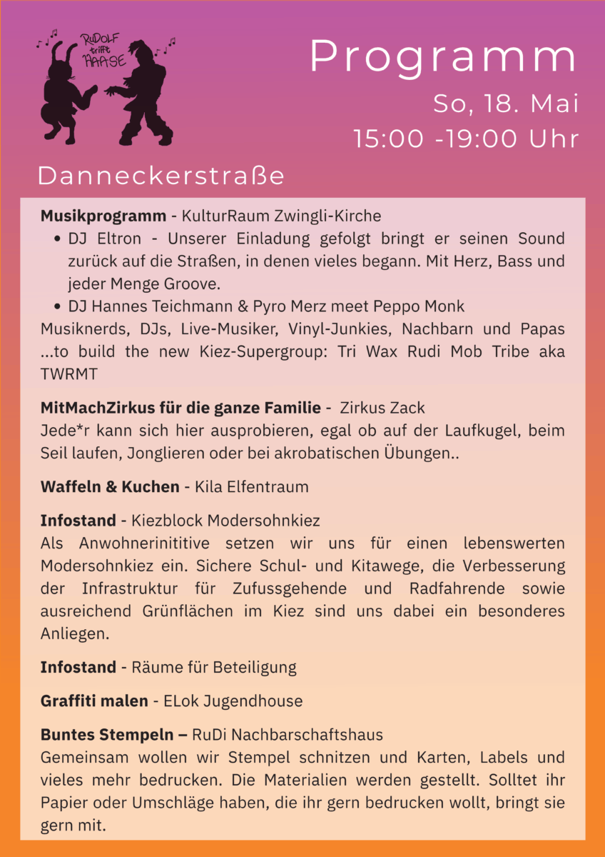Programm Danneckerstraße:
Musikprogramm - KulturRaum Zwingli-Kirche
DJ Eltron - Unserer Einladung gefolgt bringt er seinen Sound zurück auf die Straßen, in denen vieles begann. Mit Herz, Bass und jeder Menge Groove.
DJ Hannes Teichmann & Pyro Merz meet Peppo Monk
Musiknerds, DJs, Live-Musiker, Vinyl-Junkies, Nachbarn und Papas ...to build the new Kiez-Supergroup: Tri Wax Rudi Mob Tribe aka TWRMT
MitMachZirkus für die ganze Familie - Zirkus Zack
Jede*r kann sich hier ausprobieren, egal ob auf der Laufkugel, beim Seil laufen, Jonglieren oder bei akrobatischen Übungen..
Waffeln & Kuchen - Kila Elfentraum
Infostand - Kiezblock Modersohnkiez
Als Anwohnerinititive setzen wir uns für einen lebenswerten Modersohnkiez ein. Sichere Schul- und Kitawege, die Verbesserung der Infrastruktur für Zufussgehende und Radfahrende sowie ausreichend Grünflächen im Kiez sind uns dabei ein besonderes Anliegen.
Infostand - Räume für Beteiligung
Graffiti malen - ELok Jugendhouse
Buntes Stempeln – RuDi Nachbarschaftshaus
Gemeinsam wollen wir Stempel schnitzen und Karten, Labels und vieles mehr bedrucken. Die Materialien werden gestellt. Solltet ihr Papier oder Umschläge haben, die ihr gern bedrucken wollt, bringt sie gern mit.